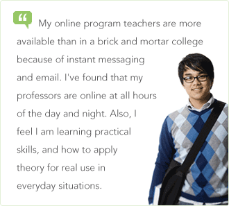 My online program teachers are more available than in a brick and mortar college because of instant messaging and email. I&rsquo;ve found that my professors are online at all hours of the day and night. Also, I feel I am learning practical skills, and how to apply theory for real use in everyday situations.