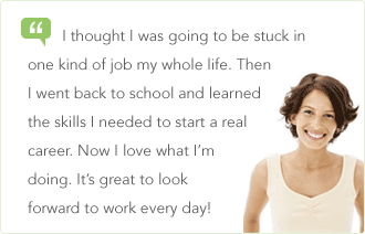I thought I was going to be stuck in one kind of job my whole life. Then I went back to school and learned the skills I needed to start a real career. Now I love what I&rsquo;m doing. It&rsquo;s great to look forward to work every day!